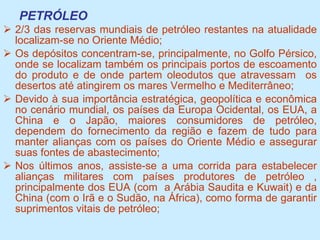 PETRÓLEO 2/3 das reservas mundiais de petróleo restantes na atualidade localizam-se no Oriente Médio; Os depósitos concentram-se, principalmente, no Golfo Pérsico, onde se localizam também os principais portos de escoamento do produto e de onde partem oleodutos que atravessam  os desertos até atingirem os mares Vermelho e Mediterrâneo; Devido à sua importância estratégica, geopolítica e econômica no cenário mundial, os países da Europa Ocidental, os EUA, a China e o Japão, maiores consumidores de petróleo, dependem do fornecimento da região e fazem de tudo para manter alianças com os países do Oriente Médio e assegurar suas fontes de abastecimento; Nos últimos anos, assiste-se a uma corrida para estabelecer alianças militares com países produtores de petróleo , principalmente dos EUA (com  a Arábia Saudita e Kuwait) e da China (com o Irã e o Sudão, na África), como forma de garantir suprimentos vitais de petróleo; 