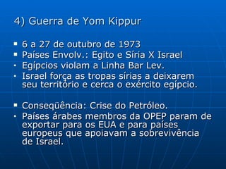 4) Guerra de Yom Kippur 6 a 27 de outubro de 1973 Países Envolv.: Egito e Síria X Israel Egípcios violam a Linha Bar Lev. Israel força as tropas sírias a deixarem seu território e cerca o exército egípcio. Conseqüência: Crise do Petróleo. Países árabes membros da OPEP param de exportar para os EUA e para países europeus que apoiavam a sobrevivência de Israel. 