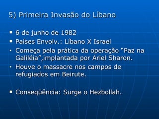 5) Primeira Invasão do Líbano 6 de junho de 1982 Países Envolv.: Líbano X Israel Começa pela prática da operação “Paz na Galiléia”,implantada por Ariel Sharon. Houve o massacre nos campos de refugiados em Beirute. Conseqüência: Surge o Hezbollah. 