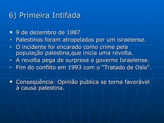 6) Primeira Intifada 9 de dezembro de 1987 Palestinos foram atropelados por um israelense. O incidente foi encarado como crime pela população palestina,que inicia uma revolta. A revolta pega de surpresa o governo Israelense. Fim do conflito em 1993 com o “Tratado de Oslo”. Conseqüência: Opinião pública se torna favorável à causa palestina. 
