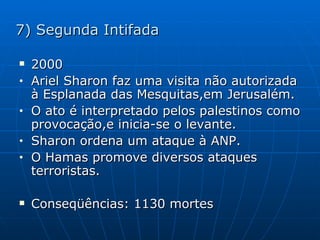 7) Segunda Intifada 2000 Ariel Sharon faz uma visita não autorizada à Esplanada das Mesquitas,em Jerusalém. O ato é interpretado pelos palestinos como provocação,e inicia-se o levante. Sharon ordena um ataque à ANP. O Hamas promove diversos ataques terroristas. Conseqüências: 1130 mortes  