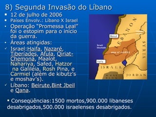 8) Segunda Invasão do Líbano 12 de julho de 2006 Países Envolv.: Líbano X Israel Operação “Promessa Leal” foi o estopim para o início da guerra. Áreas atingidas: Israel: Haifa ,  Nazaré ,  Tiberíades ,  Afula ,  Qiriat-Chemoná ,  Maalot ,  Nahariya ,  Safed ,  Hatzor  na  Galiléia ,  Rosh  Pina , e  Carmiel  (além de kibutz’s e moshav’s). Líbano:  Beirute , Bint Jbeil  e  Qana . Conseqüências:1500 mortos,900.000 libaneses desabrigados,500.000 israelenses desabrigados. 