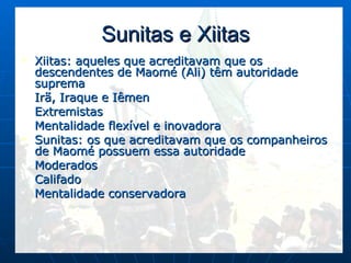 Sunitas e Xiitas Xiitas: aqueles que acreditavam que os descendentes de Maomé (Ali) têm autoridade suprema Irã, Iraque e Iêmen Extremistas Mentalidade flexível e inovadora Sunitas: os que acreditavam que os companheiros de Maomé possuem essa autoridade Moderados Califado Mentalidade conservadora 