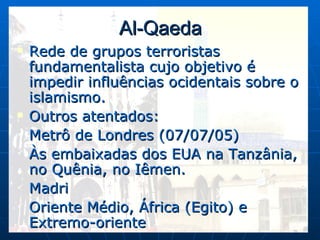 Al-Qaeda Rede de grupos terroristas fundamentalista cujo objetivo é impedir influências ocidentais sobre o islamismo. Outros atentados: Metrô de Londres (07/07/05) Às embaixadas dos EUA na Tanzânia, no Quênia, no Iêmen. Madri Oriente Médio, África (Egito) e Extremo-oriente 