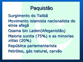 Paquistão Surgimento do Talibã Movimento islamista nacionalista de etnia afegã Osama bin Laden(Afeganistão) Maioria sunita (75%) e as minorias xiitas (20%) República parlamentarista Petróleo, gás natural, carvão 