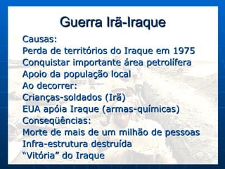 Guerra Irã-Iraque Causas: Perda de territórios do Iraque em 1975 Conquistar importante área petrolífera Apoio da população local Ao decorrer: Crianças-soldados (Irã) EUA apóia Iraque (armas-químicas) Conseqüências: Morte de mais de um milhão de pessoas Infra-estrutura destruída “ Vitória” do Iraque 