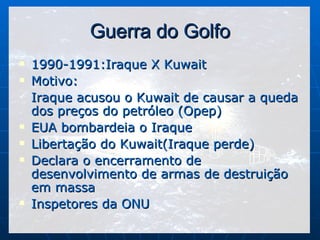 Guerra do Golfo 1990-1991:Iraque X Kuwait Motivo: Iraque acusou o Kuwait de causar a queda dos preços do petróleo (Opep) EUA bombardeia o Iraque Libertação do Kuwait(Iraque perde) Declara o encerramento de desenvolvimento de armas de destruição em massa Inspetores da ONU 