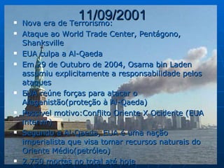 11/09/2001 Nova era de Terrorismo: Ataque ao World Trade Center, Pentágono, Shanksville EUA culpa a Al-Qaeda Em 29 de Outubro de 2004, Osama bin Laden assumiu explicitamente a responsabilidade pelos ataques EUA reúne forças para atacar o Afeganistão(proteção à Al-Qaeda) Possível motivo:Conflito Oriente X Ocidente (EUA intervir) Segundo a Al-Qaeda, EUA é uma nação imperialista que visa tomar recursos naturais do Oriente Médio(petróleo) 2.750 mortes no total até hoje 