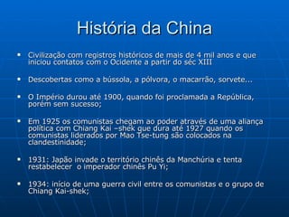História da China Civilização com registros históricos de mais de 4 mil anos e que iniciou contatos com o Ocidente a partir do séc XIII Descobertas como a bússola, a pólvora, o macarrão, sorvete... O Império durou até 1900, quando foi proclamada a República, porém sem sucesso; Em 1925 os comunistas chegam ao poder através de uma aliança política com Chiang Kai –shek que dura até 1927 quando os comunistas liderados por Mao Tse-tung são colocados na clandestinidade; 1931: Japão invade o território chinês da Manchúria e tenta restabelecer  o imperador chinês Pu Yi; 1934: início de uma guerra civil entre os comunistas e o grupo de Chiang Kai-shek; 
