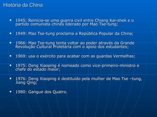 História da China 1945: Reinicia-se uma guerra civil entre Chiang Kai-shek e o partido comunista chinês liderado por Mao Tse-tung; 1949: Mao Tse-tung proclama a República Popular da China; 1966: Mao Tse-tung tenta voltar ao poder através da Grande Revolução Cultural Proletária com o apoio dos estudantes; 1969: usa o exército para acabar com as guardas Vermelhas; 1975: Deng Xiaoping é nomeado como vice-primeiro-ministro e chefe do estado maior; 1976: Deng Xiaoping é destituído pela mulher de Mao Tse –tung, Jiang Qing; 1980: Gangue dos Quatro.  