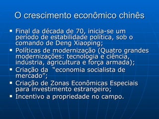 O crescimento econômico chinês Final da década de 70, inicia-se um período de estabilidade política, sob o comando de Deng Xiaoping; Políticas de modernização (Quatro grandes modernizações: tecnologia e ciência, indústria, agricultura e força armada); Criação da  “economia socialista de mercado”; Criação de Zonas Econômicas Especiais para investimento estrangeiro; Incentivo a propriedade no campo. 
