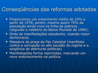 Conseqüências das reformas adotadas Proporcionou um crescimento médio de 10% a partir de 1978, porém, mesmo assim 70% da população ainda vivia na linha da pobreza (segundo o relatório do Banco Mundial de 1996); Onda de manifestações estudantis, visando maior democracia; Massacre da praça da Paz Celestial (manifesto contra a corrupção no alto escalão do regime e a exigência de aberturas políticas) Manifestações forma reprimidas, marcando um novo endurecimento na política. 