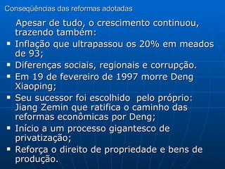 Conseqüências das reformas adotadas Apesar de tudo, o crescimento continuou, trazendo também: Inflação que ultrapassou os 20% em meados de 93; Diferenças sociais, regionais e corrupção. Em 19 de fevereiro de 1997 morre Deng Xiaoping; Seu sucessor foi escolhido  pelo próprio: Jiang Zemin que ratifica o caminho das reformas econômicas por Deng; Início a um processo gigantesco de privatização; Reforça o direito de propriedade e bens de produção. 