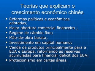 Teorias que explicam o crescimento econômico chinês Reformas políticas e econômicas adotadas; Maior abertura comercial financeira ; Regime de câmbio fixo; Mão-de-obra barata; Investimento em capital humano; Venda de produtos principalmente para a EUA e Europa, retornando as reservas acumuladas para financiar déficit dos EUA;  Protecionismo em certas áreas. 