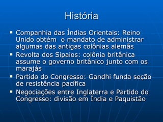 História Companhia das Índias Orientais: Reino Unido obtém  o mandato de administrar algumas das antigas colônias alemãs Revolta dos Sipaios: colônia britânica assume o governo britânico junto com os marajás Partido do Congresso: Gandhi funda seção de resistência pacífica Negociações entre Inglaterra e Partido do Congresso: divisão em Índia e Paquistão 