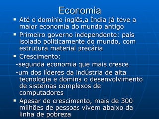 Economia Até o domínio inglês,a Índia já teve a maior economia do mundo antigo Primeiro governo independente: país isolado politicamente do mundo, com estrutura material precária  Crescimento: -segunda economia que mais cresce  -um dos líderes da indústria de alta tecnologia e domina o desenvolvimento de sistemas complexos de computadores  Apesar do crescimento, mais de 300 milhões de pessoas vivem abaixo da linha de pobreza  