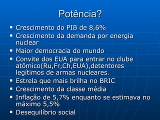 Potência? Crescimento do PIB de 8,6%   Crescimento da demanda por energia nuclear   Maior democracia do mundo   Convite dos EUA para entrar no clube atômico(Ru,Fr,Ch,EUA),detentores legítimos de armas nucleares. Estrela que mais brilha no BRIC   Crescimento da classe média   Inflação de 5,7% enquanto se estimava no máximo 5,5%   Desequilíbrio social   