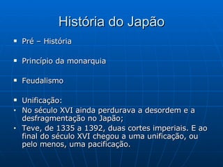 História do Japão Pré – História Princípio da monarquia Feudalismo Unificação: No século XVI ainda perdurava a desordem e a desfragmentação no Japão; Teve, de 1335 a 1392, duas cortes imperiais. E ao final do século XVI chegou a uma unificação, ou pelo menos, uma pacificação. 