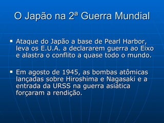 O Japão na 2ª Guerra Mundial Ataque do Japão a base de Pearl Harbor, leva os E.U.A. a declararem guerra ao Eixo e alastra o conflito a quase todo o mundo. Em agosto de 1945, as bombas atômicas lançadas sobre Hiroshima e Nagasaki e a entrada da URSS na guerra asiática forçaram a rendição. 