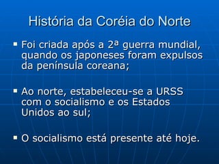 História da Coréia do Norte Foi criada após a 2ª guerra mundial, quando os japoneses foram expulsos da península coreana; Ao norte, estabeleceu-se a URSS com o socialismo e os Estados Unidos ao sul; O socialismo está presente até hoje. 
