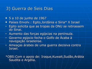 3) Guerra de Seis Dias 5 a 10 de junho de 1967 Países Envolv.: Egito,Jordânia e Síria* X Israel Egito solicita que as tropas da ONU se retirassem do Sinai. Aumento das forças egípcias na península. Governo egípcio fecha o Golfo de Ácaba à navegação israelense. Ameaças árabes de uma guerra decisiva contra Israel. *OBS:Com o apoio de: Iraque,Kuwait,Sudão,Arábia Saudita e Argélia. 