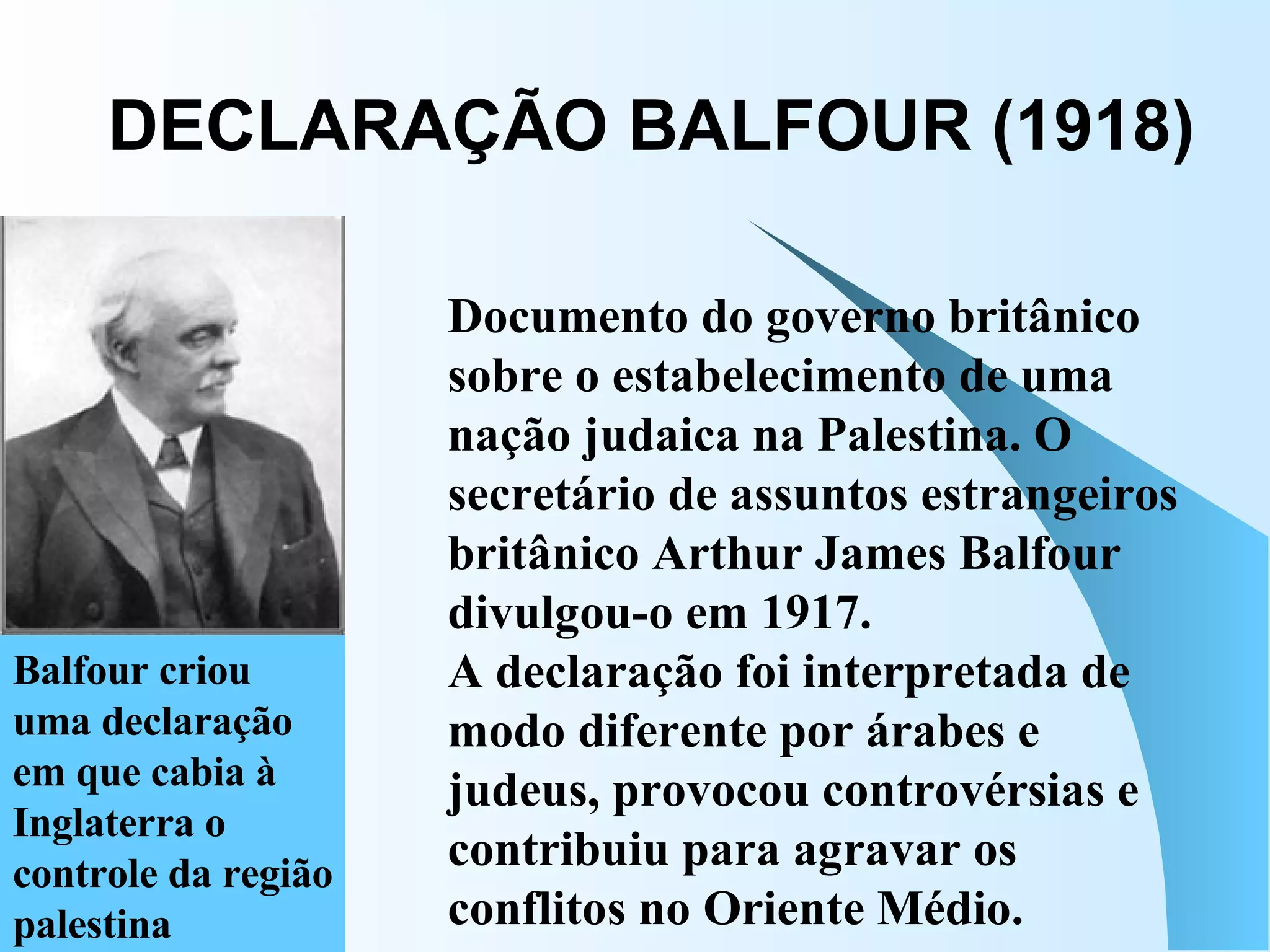 DECLARAÇÃO BALFOUR (1918) Balfour criou uma declaração em que cabia à Inglaterra o controle da região palestina  Documento do governo britânico sobre o estabelecimento de uma nação judaica na Palestina. O secretário de assuntos estrangeiros britânico Arthur James Balfour divulgou-o em 1917.  A declaração foi interpretada de modo diferente por árabes e judeus, provocou controvérsias e contribuiu para agravar os conflitos no Oriente Médio.  