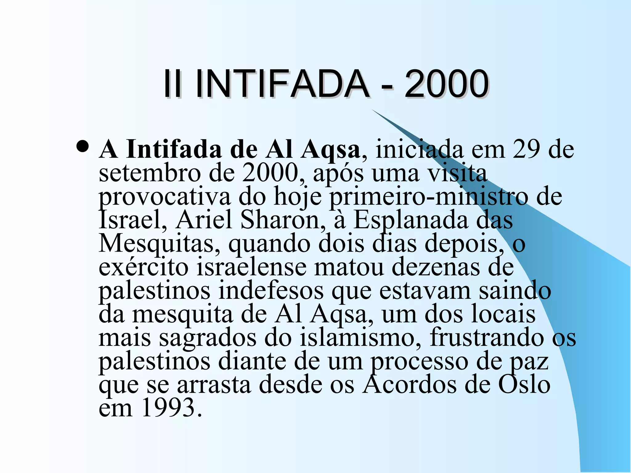 II INTIFADA - 2000 A Intifada de Al Aqsa , iniciada em 29 de setembro de 2000, após uma visita provocativa do hoje primeiro-ministro de Israel, Ariel Sharon, à Esplanada das Mesquitas, quando dois dias depois, o exército israelense matou dezenas de palestinos indefesos que estavam saindo da mesquita de Al Aqsa, um dos locais mais sagrados do islamismo, frustrando os palestinos diante de um processo de paz que se arrasta desde os Acordos de Oslo em 1993. 