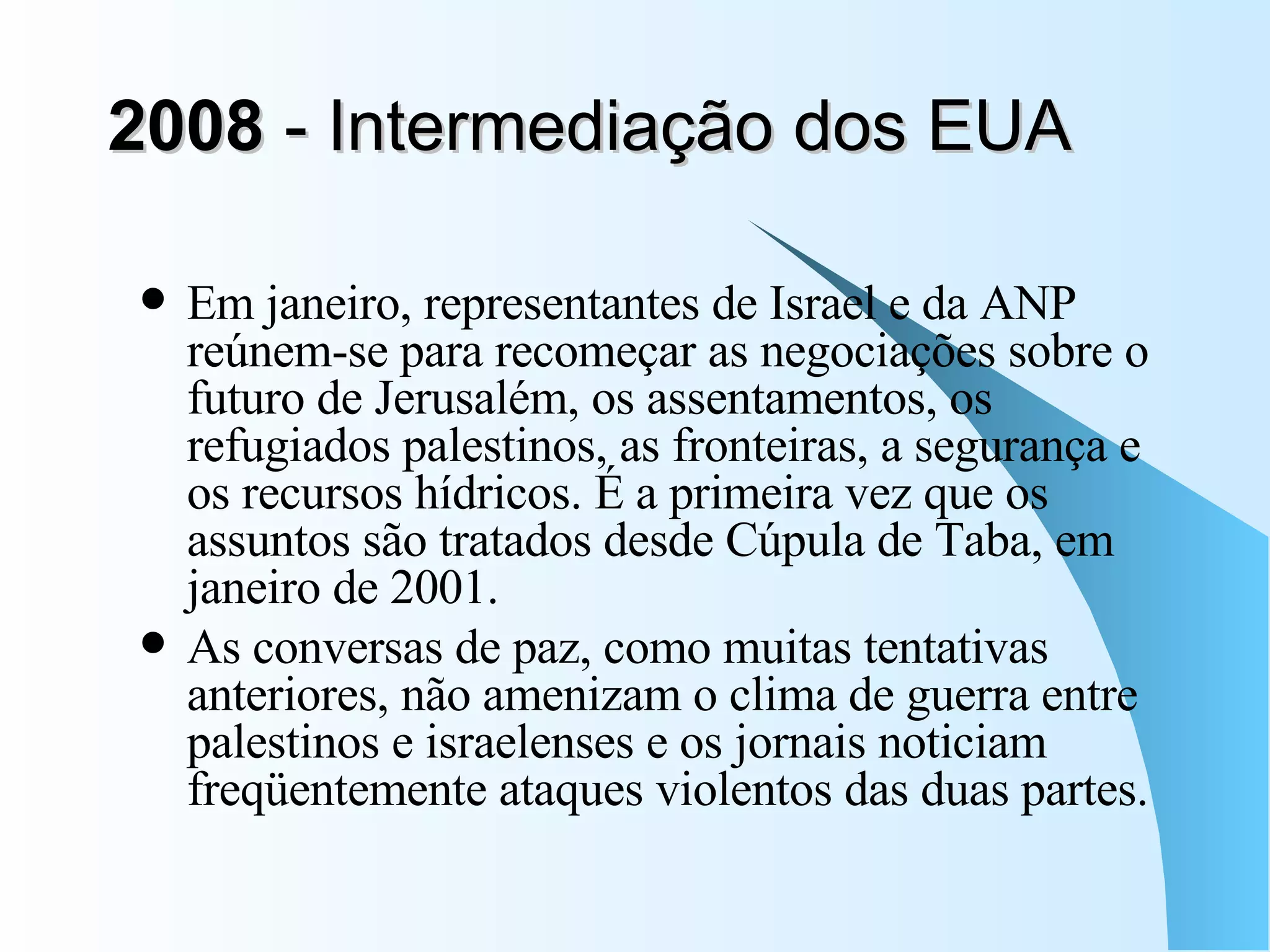 2008  - Intermediação dos EUA  Em janeiro, representantes de Israel e da ANP reúnem-se para recomeçar as negociações sobre o futuro de Jerusalém, os assentamentos, os refugiados palestinos, as fronteiras, a segurança e os recursos hídricos. É a primeira vez que os assuntos são tratados desde Cúpula de Taba, em janeiro de 2001.  As conversas de paz, como muitas tentativas anteriores, não amenizam o clima de guerra entre palestinos e israelenses e os jornais noticiam freqüentemente ataques violentos das duas partes.  