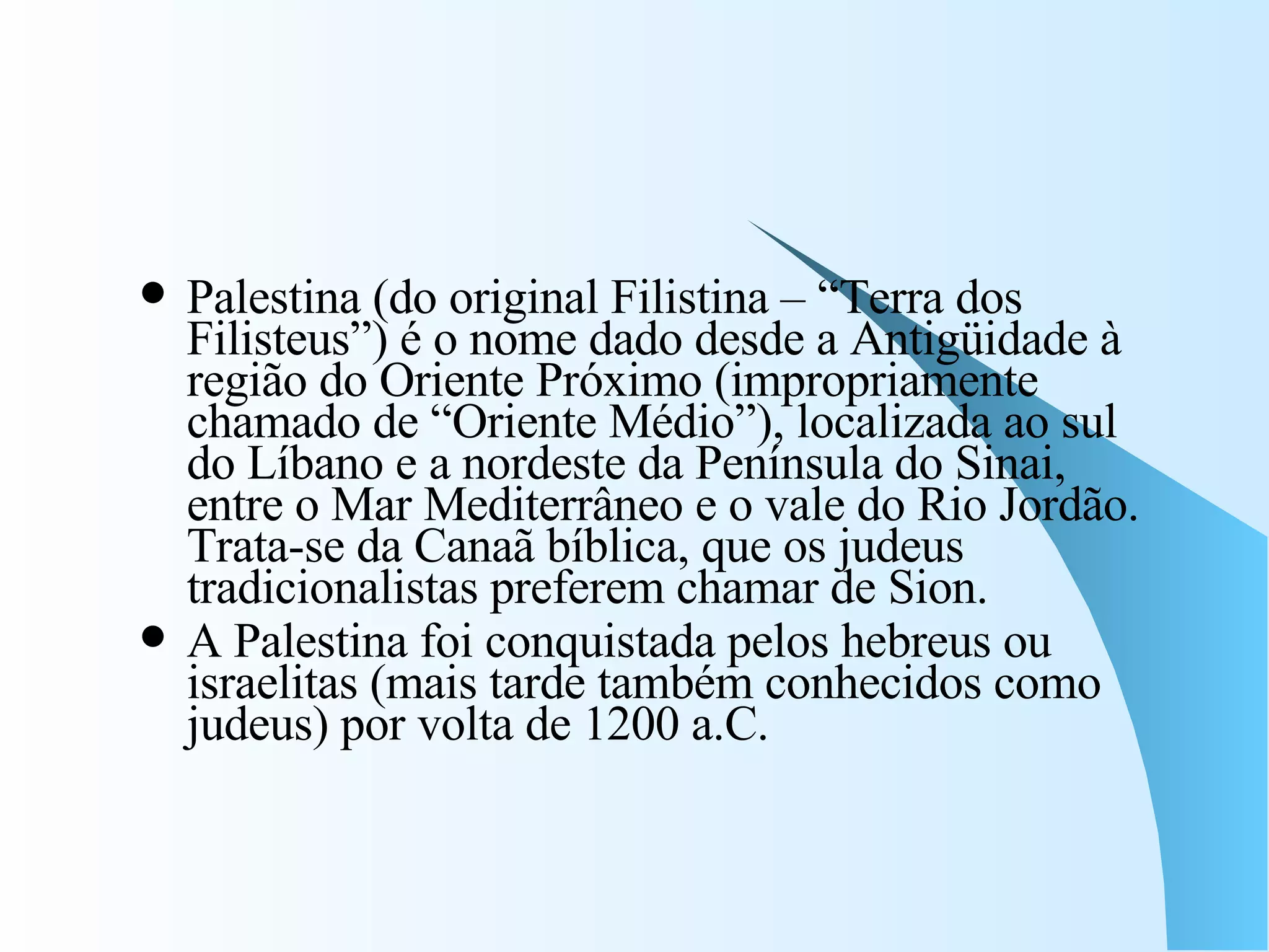 Palestina (do original Filistina – “Terra dos Filisteus”) é o nome dado desde a Antigüidade à região do Oriente Próximo (impropriamente chamado de “Oriente Médio”), localizada ao sul do Líbano e a nordeste da Península do Sinai, entre o Mar Mediterrâneo e o vale do Rio Jordão. Trata-se da Canaã bíblica, que os judeus tradicionalistas preferem chamar de Sion.  A Palestina foi conquistada pelos hebreus ou israelitas (mais tarde também conhecidos como judeus) por volta de 1200 a.C. 