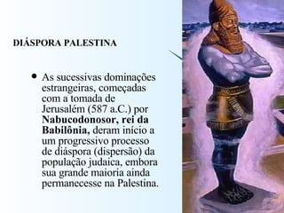 As sucessivas dominações estrangeiras, começadas com a tomada de Jerusalém (587 a.C.) por  Nabucodonosor, rei da Babilônia,  deram início a um progressivo processo de diáspora (dispersão) da população judaica, embora sua grande maioria ainda permanecesse na Palestina.  DIÁSPORA PALESTINA 