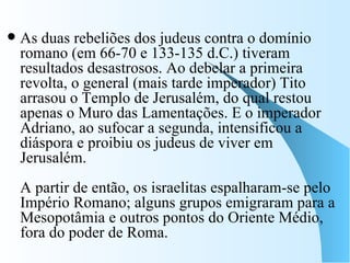 As duas rebeliões dos judeus contra o domínio romano (em 66-70 e 133-135 d.C.) tiveram resultados desastrosos. Ao debelar a primeira revolta, o general (mais tarde imperador) Tito arrasou o Templo de Jerusalém, do qual restou apenas o Muro das Lamentações. E o imperador Adriano, ao sufocar a segunda, intensificou a diáspora e proibiu os judeus de viver em Jerusalém. A partir de então, os israelitas espalharam-se pelo Império Romano; alguns grupos emigraram para a Mesopotâmia e outros pontos do Oriente Médio, fora do poder de Roma.  