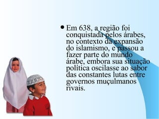 Em 638, a região foi conquistada pelos árabes, no contexto da expansão do islamismo, e passou a fazer parte do mundo árabe, embora sua situação política oscilasse ao sabor das constantes lutas entre governos muçulmanos rivais.  