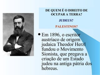 Em 1896, o escritor austríaco de origem judaica Theodor Herzl fundou o Movimento Sionista, que pregava a criação de um Estado judeu na antiga pátria dos hebreus.  DE QUEM É O DIREITO DE OCUPAR A TERRA? JUDEUS?   PALESTINOS? 