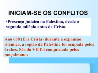 INICIAM-SE OS CONFLITOS JUDEUS    ALEGAM DIREITOS HISTÓRICOS SOBRE A PALESTINA PALESTINOS    ALEGAM DIREITOS ADQUIRIDOS, POIS NUNCA SAÍRAM DA PALESTINA Presença judaica na Palestina, desde o segundo milênio antes de Cristo.  Ano 638 (Era Cristã) durante a expansão islâmica, a região da Palestina foi ocupada pelos árabes. Século VII foi conquistada pelos muçulmanos  