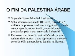 O FIM DA PALESTINA ÁRABE Segunda Guerra Mundial: Holocausto. Sob a doutrina racista do III Reich, cerca de 7,5 milhões de pessoas perderam a dignidade e a vida em campos de concentração, especialmente preparados para matar em escala industrial.  Estima-se que entre 5,1 e 6 milhões de judeus tenham sido mortos, o que representava na época cerca de 60% da população judaica na Europa.  