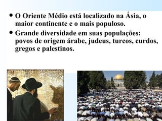 O Oriente Médio está localizado na Ásia, o maior continente e o mais populoso.  Grande diversidade em suas populações: povos de origem árabe, judeus, turcos, curdos, gregos e palestinos.  