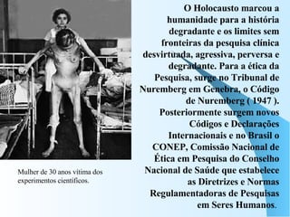 O Holocausto marcou a humanidade para a história degradante e os limites sem fronteiras da pesquisa clínica desvirtuada, agressiva, perversa e degradante. Para a ética da Pesquisa, surge no Tribunal de Nuremberg em Genebra, o Código de Nuremberg ( 1947 ). Posteriormente surgem novos Códigos e Declarações Internacionais e no Brasil o CONEP, Comissão Nacional de Ética em Pesquisa do Conselho Nacional de Saúde que estabelece as Diretrizes e Normas Regulamentadoras de Pesquisas em Seres Humanos .  Mulher de 30 anos vítima dos experimentos científicos. 