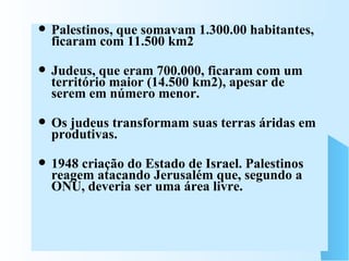 Palestinos, que somavam 1.300.00 habitantes, ficaram com 11.500 km2  Judeus, que eram 700.000, ficaram com um território maior (14.500 km2), apesar de serem em número menor. Os judeus transformam suas terras áridas em produtivas. 1948 criação do Estado de Israel. Palestinos reagem atacando Jerusalém que, segundo a ONU, deveria ser uma área livre. 