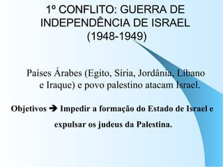 1º CONFLITO:  GUERRA DE INDEPENDÊNCIA DE ISRAEL  (1948-1949) Países Árabes (Egito, Síria, Jordânia, Líbano e Iraque) e povo palestino atacam Israel. Objetivos    Impedir a formação do Estado de Israel e  expulsar os judeus da Palestina. 