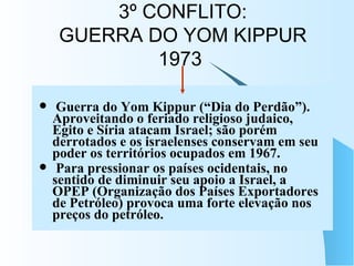 3º CONFLITO: GUERRA DO YOM KIPPUR 1973   Guerra do Yom Kippur (“Dia do Perdão”). Aproveitando o feriado religioso judaico, Egito e Síria atacam Israel; são porém derrotados e os israelenses conservam em seu poder os territórios ocupados em 1967. Para pressionar os países ocidentais, no sentido de diminuir seu apoio a Israel, a OPEP (Organização dos Países Exportadores de Petróleo) provoca uma forte elevação nos preços do petróleo.   