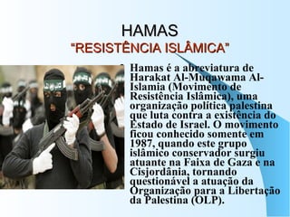 HAMAS “RESISTÊNCIA ISLÂMICA” Hamas é a abreviatura de Harakat Al-Muqawama Al-Islamia (Movimento de Resistência Islâmica), uma organização política palestina que luta contra a existência do Estado de Israel. O movimento ficou conhecido somente em 1987, quando este grupo islâmico conservador surgiu atuante na Faixa de Gaza e na Cisjordânia, tornando questionável a atuação da Organização para a Libertação da Palestina (OLP).  