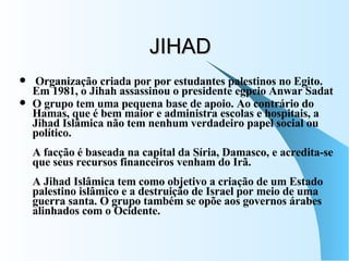 JIHAD Organização criada por por estudantes palestinos no Egito. Em 1981, o Jihah assassinou o presidente egpcio Anwar Sadat  O grupo tem uma pequena base de apoio. Ao contrário do Hamas, que é bem maior e administra escolas e hospitais, a Jihad Islâmica não tem nenhum verdadeiro papel social ou político. A facção é baseada na capital da Síria, Damasco, e acredita-se que seus recursos financeiros venham do Irã. A Jihad Islâmica tem como objetivo a criação de um Estado palestino islâmico e a destruição de Israel por meio de uma guerra santa. O grupo também se opõe aos governos árabes alinhados com o Ocidente. 