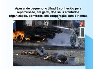 Apesar de pequeno, o Jihad é conhecido pela repercussão, em geral, dos seus atentados organizados, por vezes, em cooperação com o Hamas 