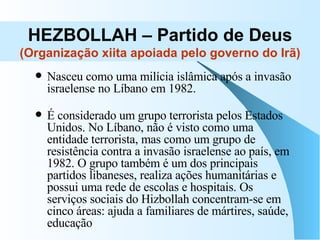 HEZBOLLAH – Partido de Deus (Organização xiita apoiada pelo governo do Irã) Nasceu como uma milícia islâmica após a invasão israelense no Líbano em 1982.  É considerado um grupo terrorista pelos Estados Unidos. No Líbano, não é visto como uma entidade terrorista, mas como um grupo de resistência contra a invasão israelense ao país, em 1982. O grupo também é um dos principais partidos libaneses, realiza ações humanitárias e possui uma rede de escolas e hospitais. Os serviços sociais do Hizbollah concentram-se em cinco áreas: ajuda a familiares de mártires, saúde, educação  