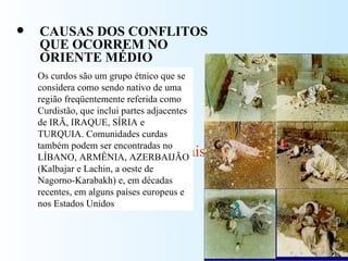 CAUSAS DOS CONFLITOS QUE OCORREM NO ORIENTE MÉDIO Religioso  posse da terra - palestinos e curdos político/econômico- interesses internacionais Os curdos são um grupo étnico que se considera como sendo nativo de uma região freqüentemente referida como Curdistão, que inclui partes adjacentes de IRÃ, IRAQUE, SÍRIA e TURQUIA. Comunidades curdas também podem ser encontradas no LÍBANO, ARMÊNIA, AZERBAIJÃO (Kalbajar e Lachin, a oeste de Nagorno-Karabakh) e, em décadas recentes, em alguns países europeus e nos Estados Unidos 