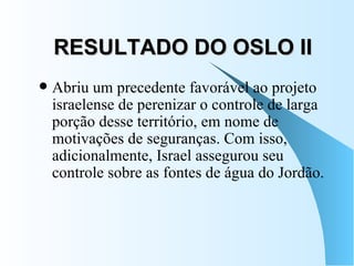 RESULTADO DO OSLO II Abriu um precedente favorável ao projeto israelense de perenizar o controle de larga porção desse território, em nome de motivações de seguranças. Com isso, adicionalmente, Israel assegurou seu controle sobre as fontes de água do Jordão.  