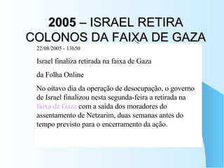 2005  – ISRAEL RETIRA COLONOS DA FAIXA DE GAZA 22/08/2005 - 13h50  Israel finaliza retirada na faixa de Gaza  da Folha Online No oitavo dia da operação de desocupação, o governo de Israel finalizou nesta segunda-feira a retirada na  faixa de Gaza  com a saída dos moradores do assentamento de Netzarim, duas semanas antes do tempo previsto para o encerramento da ação.  