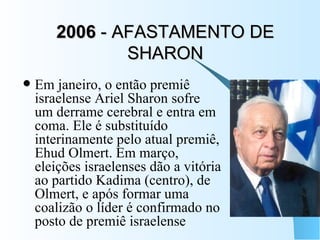 2006  - AFASTAMENTO DE SHARON Em janeiro, o então premiê israelense Ariel Sharon sofre um derrame cerebral e entra em coma. Ele é substituído interinamente pelo atual premiê, Ehud Olmert. Em março, eleições israelenses dão a vitória ao partido Kadima (centro), de Olmert, e após formar uma coalizão o líder é confirmado no posto de premiê israelense 