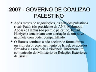 2007  - GOVERNO DE COALIZÃO PALESTINO  Após meses de negociações, os partidos palestinos rivais Fatah (do presidente da ANP, Mahmoud Abbas) e Hamas (do premiê palestino, Ismail Haniyeh) concordam com a criação de um novo gabinete com poder compartilhado  O Hamas continua a não aceitar de forma direta ou indireta o reconhecimento de Israel, os acordos firmados e a renúncia à violência, informou um comunicado do Ministério de Relações Exteriores de Israel.  