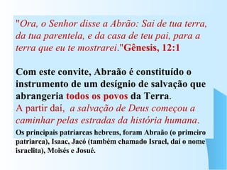 OS HEBREUS Eram inicialmente, um pequeno grupo de pastores nômades, organizados em clãs ou tribos, chefiadas por um patriarca. Conduzidos por Abraão, deixaram a cidade de Ur , na Mesopotâmia, e se fixaram na Palestina (Canaã, a Terra Prometida), por volta de 2000 a.C.  &quot; Ora, o Senhor disse a Abrão: Sai de tua terra, da tua parentela, e da casa de teu pai, para a terra que eu te mostrarei .&quot; Gênesis, 12:1 Com este convite, Abraão é constituído o instrumento de um desígnio de salvação que abrangeria  todos os povos  da Terra . A partir daí,  a salvação de Deus começou a caminhar pelas estradas da história humana . Os principais patriarcas hebreus, foram Abraão (o primeiro patriarca), Isaac, Jacó (também chamado Israel, daí o nome israelita), Moisés e Josué.  